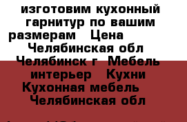 изготовим кухонный гарнитур по вашим размерам › Цена ­ 6 000 - Челябинская обл., Челябинск г. Мебель, интерьер » Кухни. Кухонная мебель   . Челябинская обл.